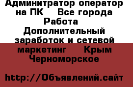 Админитратор-оператор на ПК  - Все города Работа » Дополнительный заработок и сетевой маркетинг   . Крым,Черноморское